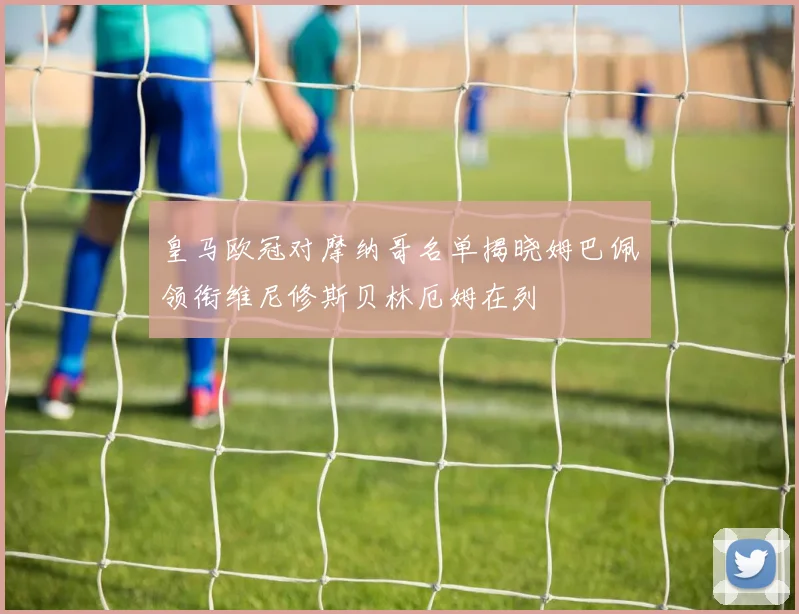 皇马欧冠对摩纳哥名单揭晓姆巴佩领衔维尼修斯贝林厄姆在列