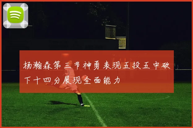 杨瀚森第三节神勇表现五投五中砍下十四分展现全面能力