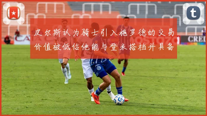 皮尔斯认为骑士引入施罗德的交易价值被低估他能与登米搭档并具备防守能力