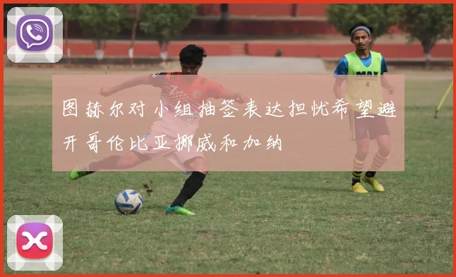 图赫尔对小组抽签表达担忧希望避开哥伦比亚挪威和加纳