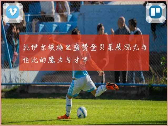 扎伊尔埃梅里盛赞登贝莱展现无与伦比的魔力与才华