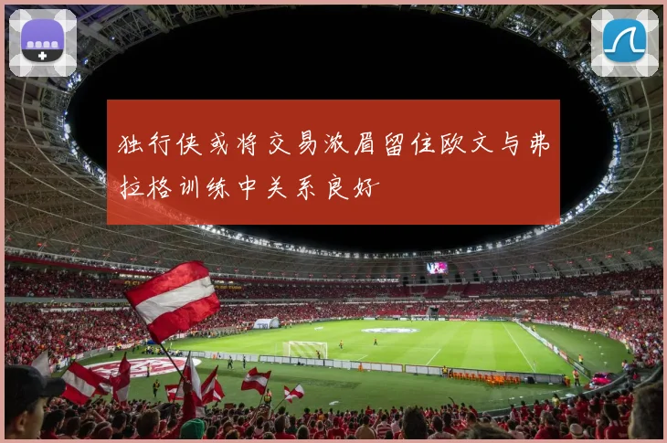 独行侠或将交易浓眉留住欧文与弗拉格训练中关系良好