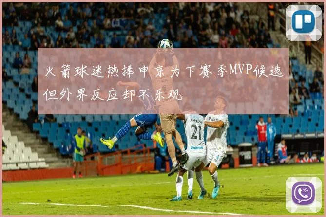 火箭球迷热捧申京为下赛季MVP候选但外界反应却不乐观