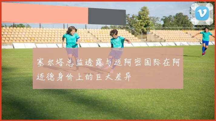 塞尔塔总监透露与迈阿密国际在阿连德身价上的巨大差异