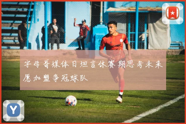 字母哥媒体日坦言休赛期思考未来愿加盟争冠球队