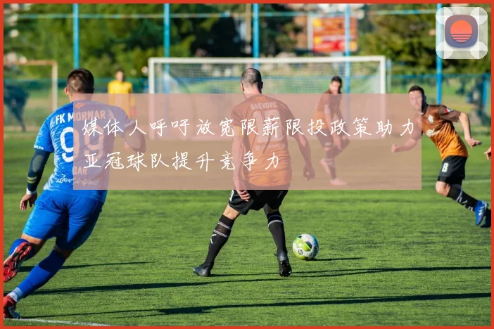 媒体人呼吁放宽限薪限投政策助力亚冠球队提升竞争力