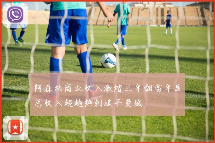 阿森纳商业收入激增三年翻番年度总收入超越热刺追平曼城