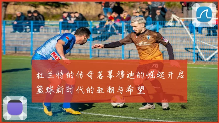 杜兰特的传奇落幕穆迪的崛起开启篮球新时代的狂潮与希望