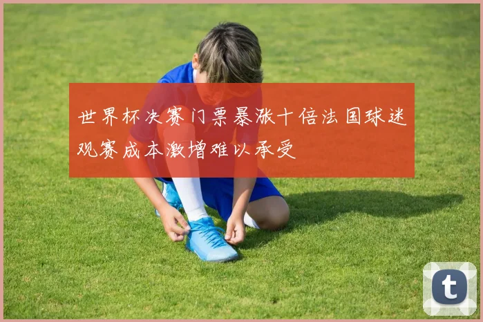 世界杯决赛门票暴涨十倍法国球迷观赛成本激增难以承受