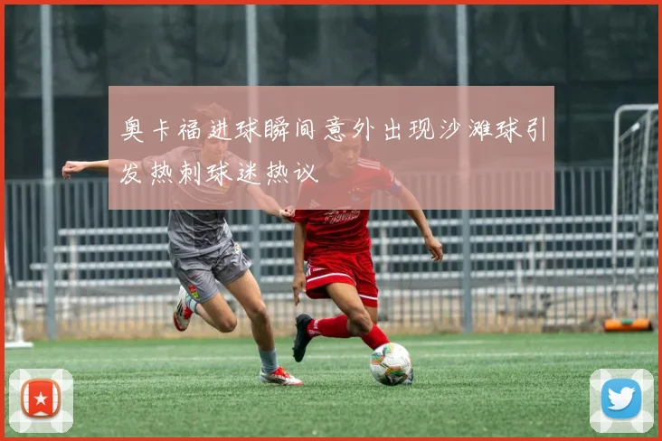 奥卡福进球瞬间意外出现沙滩球引发热刺球迷热议
