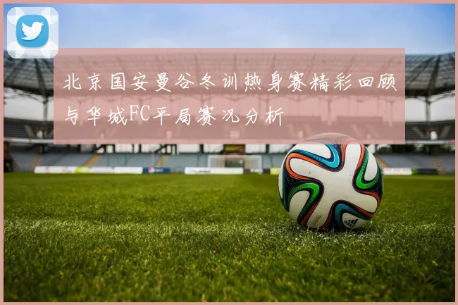 北京国安曼谷冬训热身赛精彩回顾与华城FC平局赛况分析