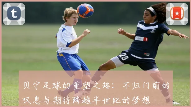 贝宁足球的重塑之路：不归门前的叹息与期待跨越半世纪的梦想