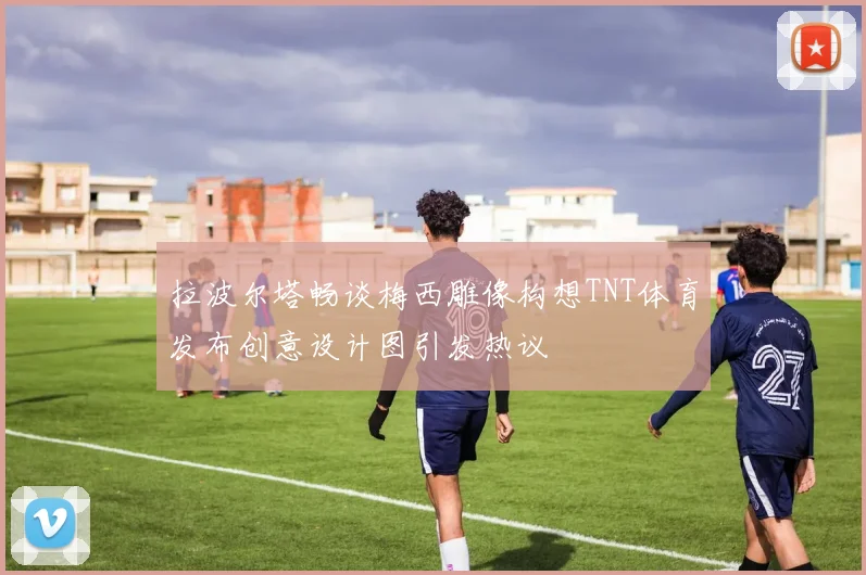 拉波尔塔畅谈梅西雕像构想TNT体育发布创意设计图引发热议