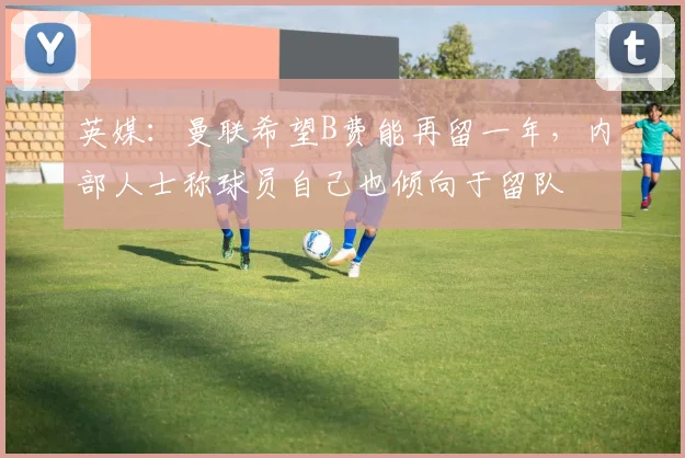 英媒：曼联希望B费能再留一年，内部人士称球员自己也倾向于留队