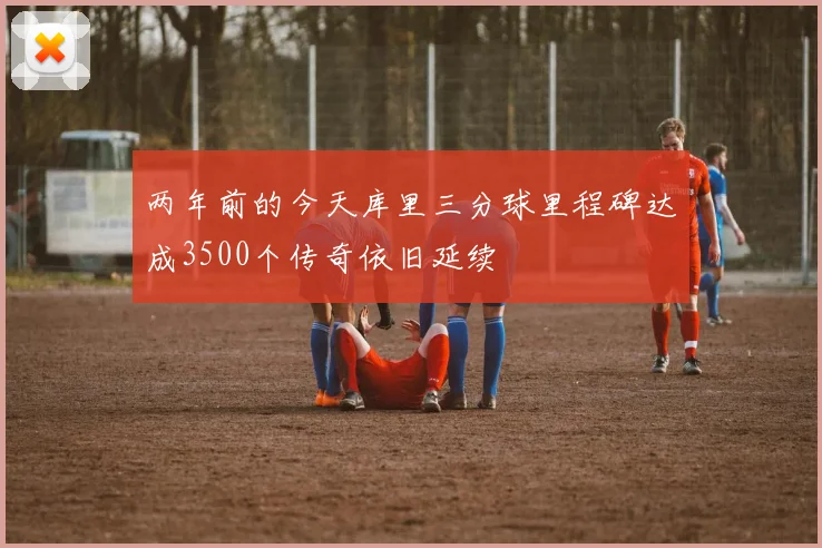 两年前的今天库里三分球里程碑达成3500个传奇依旧延续