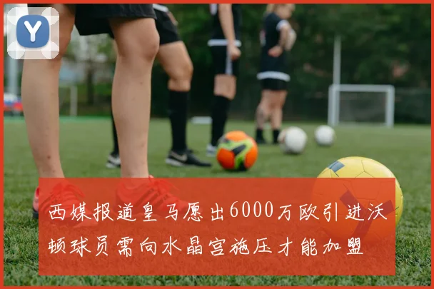 西媒报道皇马愿出6000万欧引进沃顿球员需向水晶宫施压才能加盟