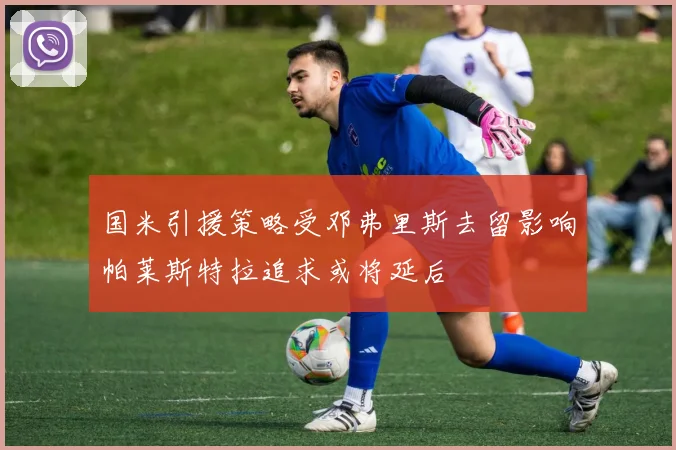 国米引援策略受邓弗里斯去留影响帕莱斯特拉追求或将延后