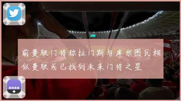 前曼联门将称拉门斯与库尔图瓦相似曼联或已找到未来门将之星