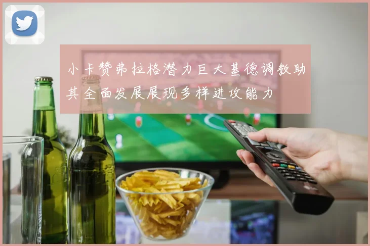 小卡赞弗拉格潜力巨大基德调教助其全面发展展现多样进攻能力