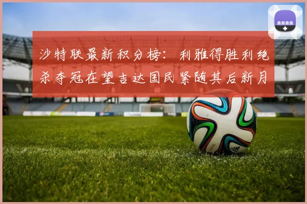 沙特联最新积分榜：利雅得胜利绝杀夺冠在望吉达国民紧随其后新月争夺激烈