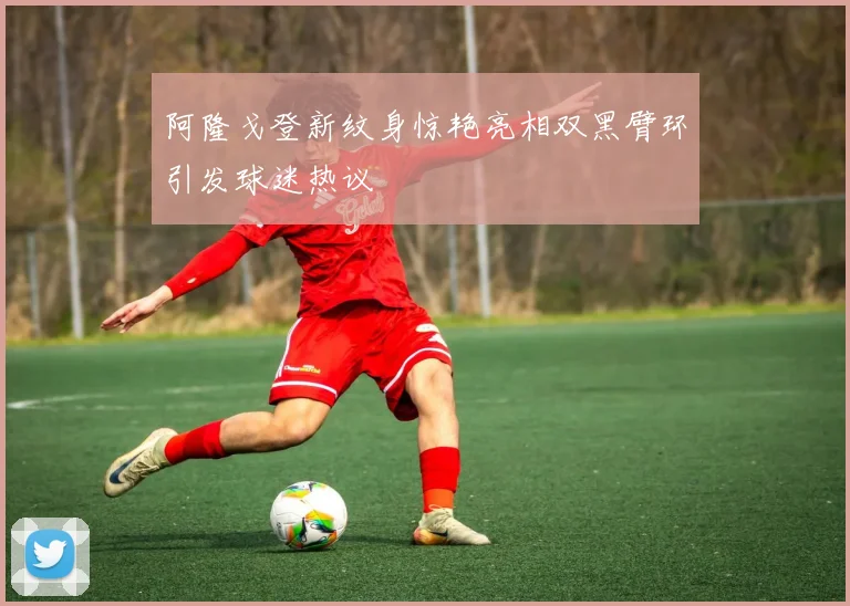 阿隆戈登新纹身惊艳亮相双黑臂环引发球迷热议