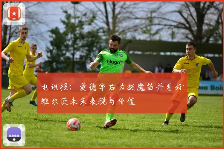 电讯报：爱德华兹力挺魔笛并看好维尔茨未来表现与价值