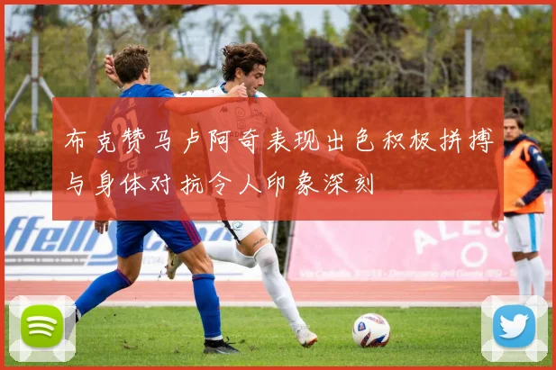 布克赞马卢阿奇表现出色积极拼搏与身体对抗令人印象深刻