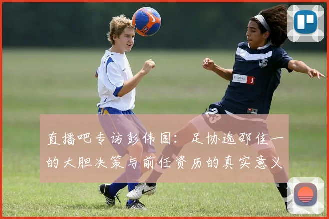 直播吧专访彭伟国：足协选邵佳一的大胆决策与前任资历的真实意义