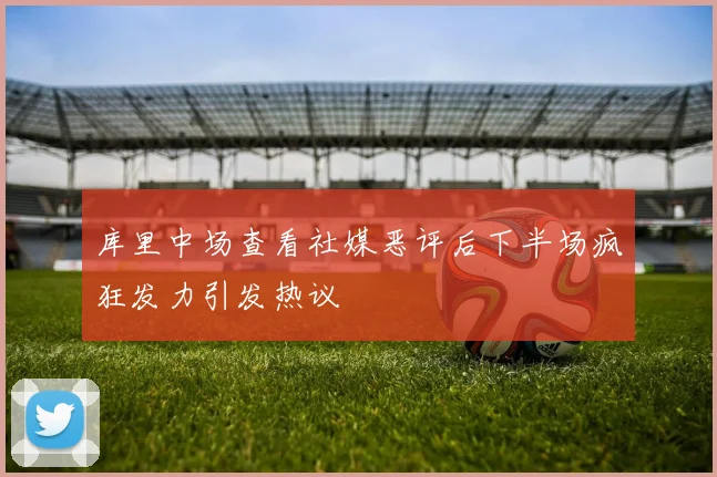 库里中场查看社媒恶评后下半场疯狂发力引发热议