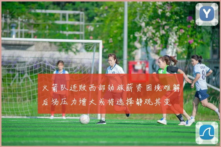火箭队连败西部劲旅薪资困境难解后场压力增大或将选择静观其变