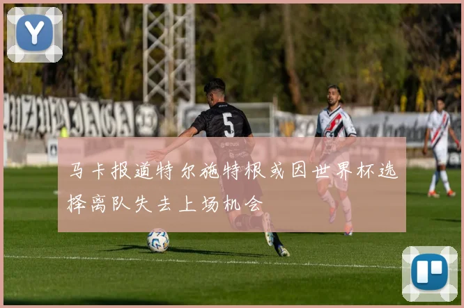 马卡报道特尔施特根或因世界杯选择离队失去上场机会