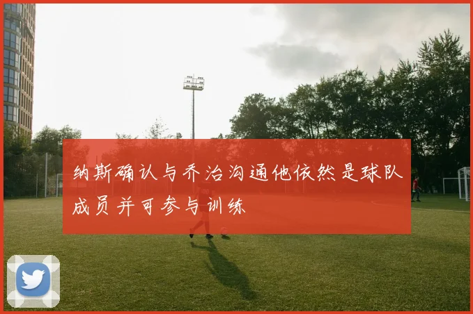 纳斯确认与乔治沟通他依然是球队成员并可参与训练