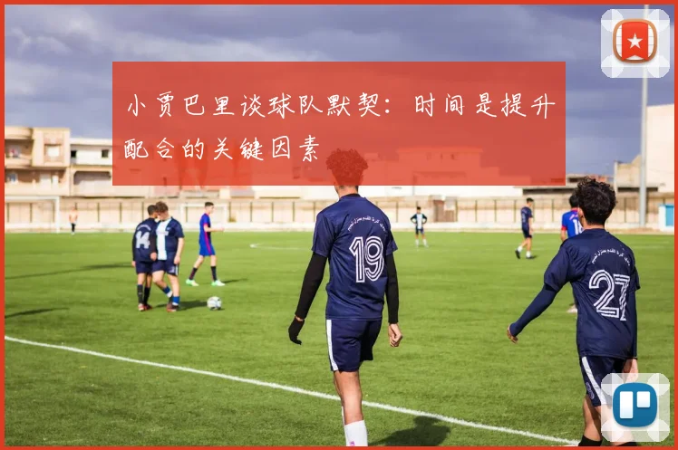 小贾巴里谈球队默契：时间是提升配合的关键因素